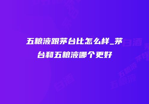 五粮液跟茅台比怎么样_茅台和五粮液哪个更好