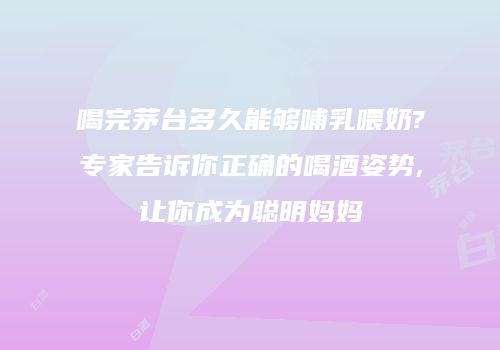 喝完茅台多久能够哺乳喂奶?专家告诉你正确的喝酒姿势,让你成为聪明妈妈