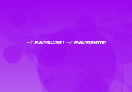 一厂啤酒价格多少钱？一厂啤酒价格查询攻略