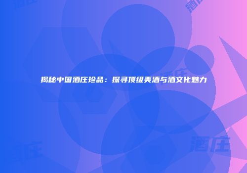 揭秘中国酒庄珍品：探寻顶级美酒与酒文化魅力