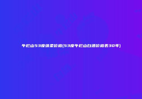 牛栏山53度绵柔价格(53度牛栏山白酒价格表30年)