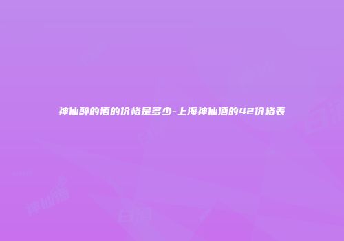 神仙醉的酒的价格是多少-上海神仙酒的42价格表