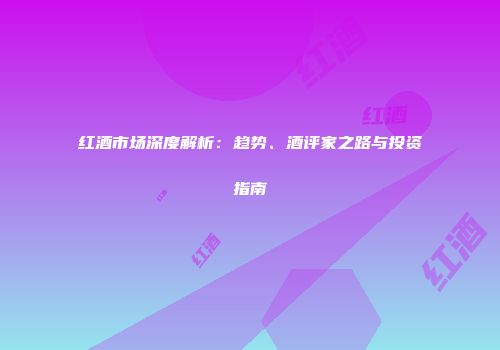 红酒市场深度解析：趋势、酒评家之路与投资指南