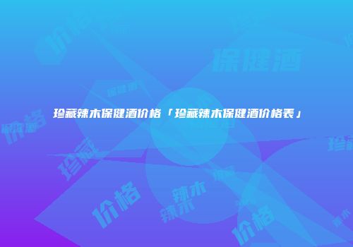 珍藏辣木保健酒价格「珍藏辣木保健酒价格表」