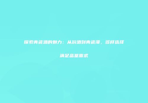 探索青瓷酒的魅力：从汾酒到青瓷潭，多样选择满足品鉴需求
