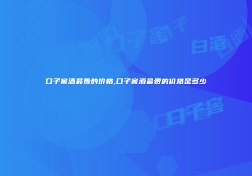 口子窖酒最贵的价格,口子窖酒最贵的价格是多少