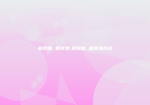 最好喝 黑啤酒,最好喝 黑啤酒排名