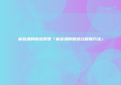 葡萄酒的酿造原理「葡萄酒的酿造过程和方法」