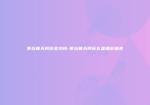 茅台普天同庆多少钱-茅台普天同庆礼盒酒价格表