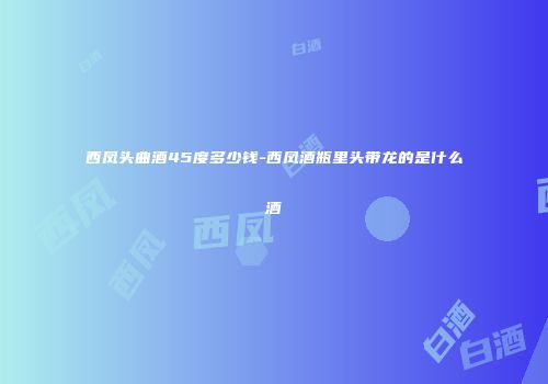 西凤头曲酒45度多少钱-西凤酒瓶里头带龙的是什么酒