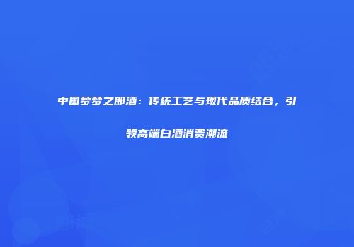 中国梦梦之郎酒：传统工艺与现代品质结合，引领高端白酒消费潮流