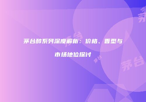 茅台醇系列深度解析：价格、香型与市场地位探讨