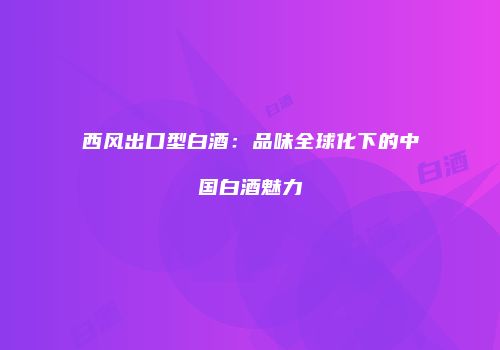 西风出口型白酒：品味全球化下的中国白酒魅力