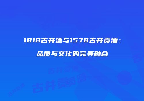 1818古井酒与1578古井贡酒：品质与文化的完美融合