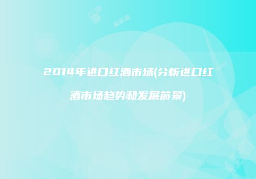 2014年进口红酒市场(分析进口红酒市场趋势和发展前景)