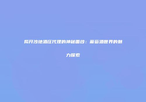 揭开沙地酒庄代理的神秘面纱：葡萄酒世界的魅力探索