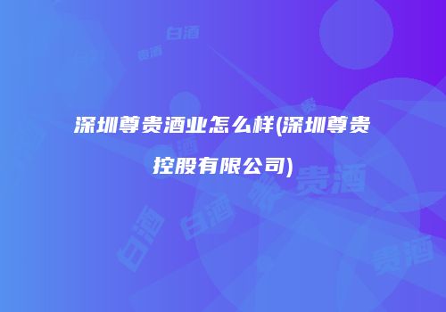 深圳尊贵酒业怎么样(深圳尊贵控股有限公司)