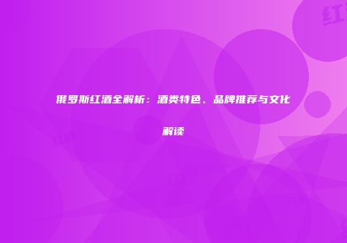俄罗斯红酒全解析：酒类特色、品牌推荐与文化解读