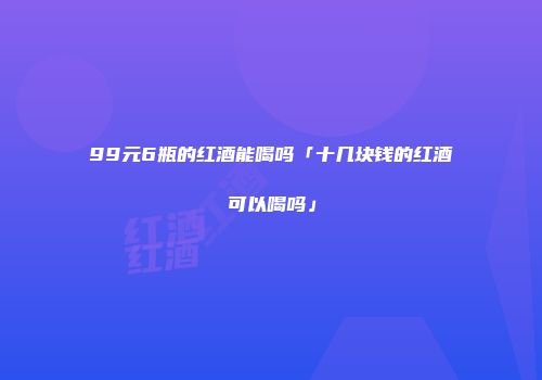 99元6瓶的红酒能喝吗「十几块钱的红酒可以喝吗」