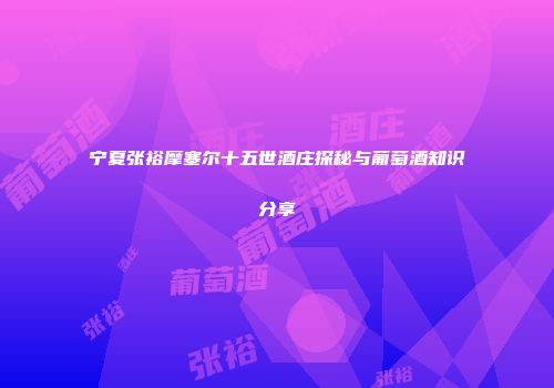 宁夏张裕摩塞尔十五世酒庄探秘与葡萄酒知识分享