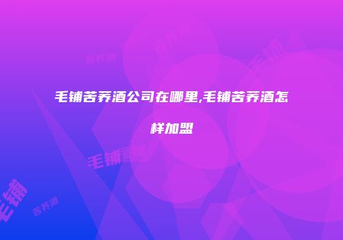 毛铺苦荞酒公司在哪里,毛铺苦荞酒怎样加盟