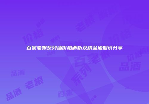 百家老根系列酒价格解析及精品酒知识分享