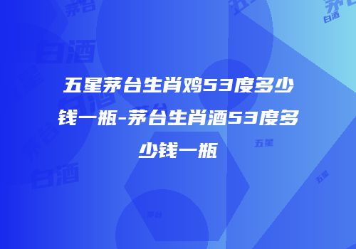 五星茅台生肖鸡53度多少钱一瓶-茅台生肖酒53度多少钱一瓶