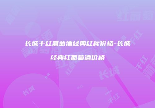 长城干红葡萄酒经典红标价格-长城经典红葡萄酒价格