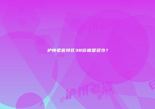 泸州老窖特区38价格是多少？