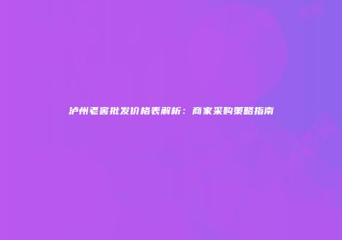 泸州老窖批发价格表解析：商家采购策略指南