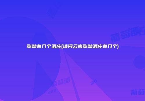 弥勒有几个酒庄(请问云南弥勒酒庄有几个)