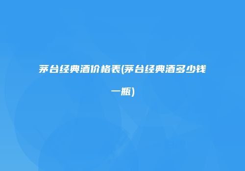 茅台经典酒价格表(茅台经典酒多少钱一瓶)