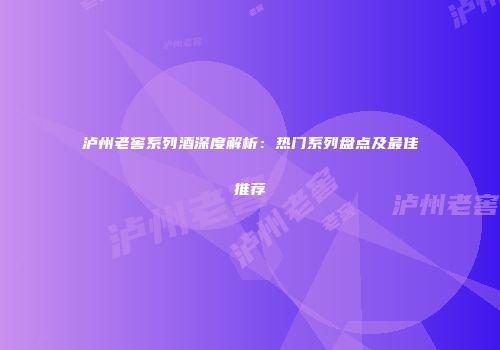 泸州老窖系列酒深度解析：热门系列盘点及最佳推荐