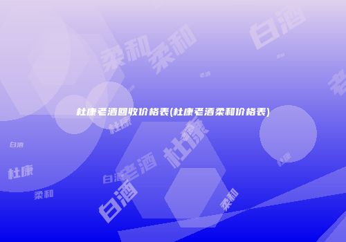 杜康老酒回收价格表(杜康老酒柔和价格表)