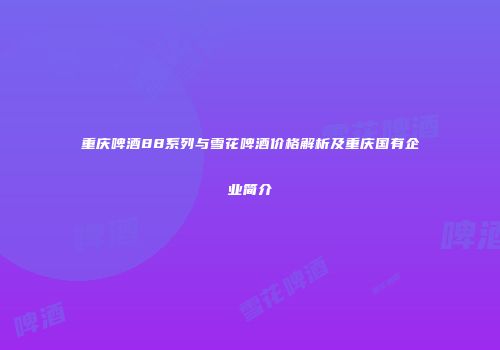 重庆啤酒88系列与雪花啤酒价格解析及重庆国有企业简介