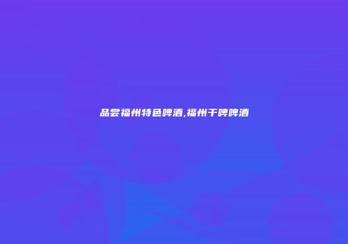 品尝福州特色啤酒,福州干啤啤酒