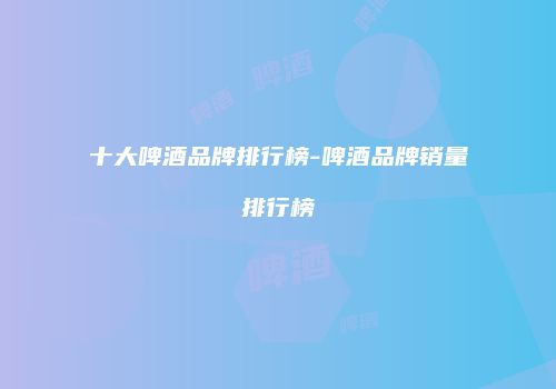 十大啤酒品牌排行榜-啤酒品牌销量排行榜