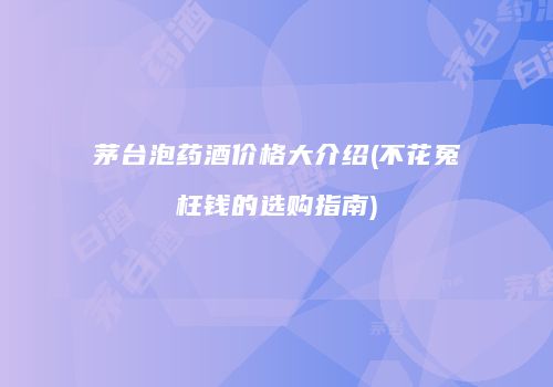 茅台泡药酒价格大介绍(不花冤枉钱的选购指南)