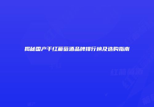 揭秘国产干红葡萄酒品牌排行榜及选购指南