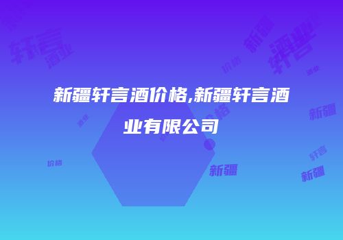 新疆轩言酒价格,新疆轩言酒业有限公司