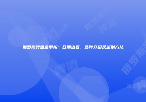 俄罗斯啤酒全解析：日期查看、品牌介绍及鉴别方法