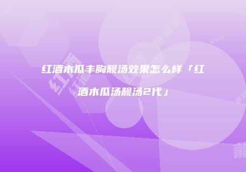 红酒木瓜丰胸靓汤效果怎么样「红酒木瓜汤靓汤2代」