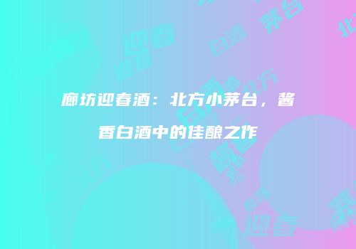 廊坊迎春酒：北方小茅台，酱香白酒中的佳酿之作