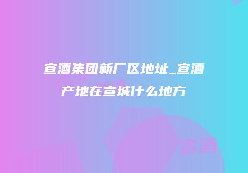 宣酒集团新厂区地址_宣酒产地在宣城什么地方