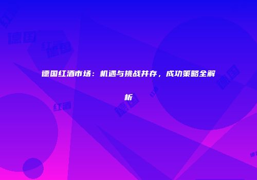 德国红酒市场：机遇与挑战并存，成功策略全解析