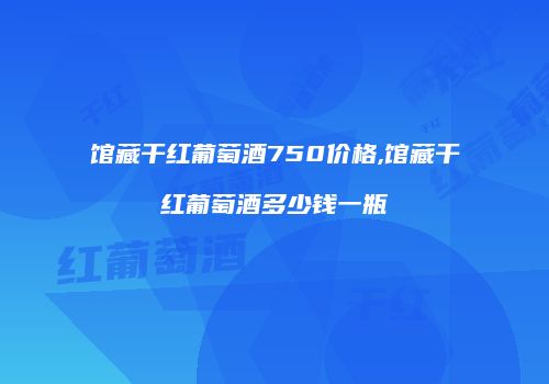 馆藏干红葡萄酒750价格,馆藏干红葡萄酒多少钱一瓶