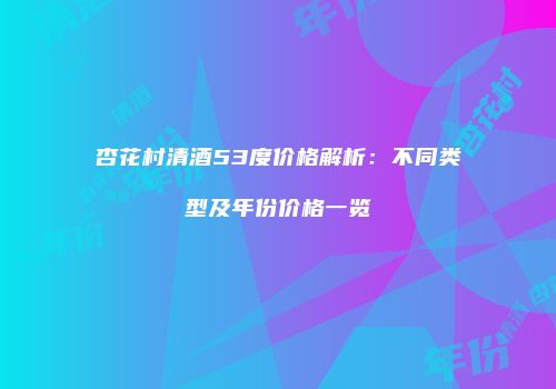 杏花村清酒53度价格解析：不同类型及年份价格一览