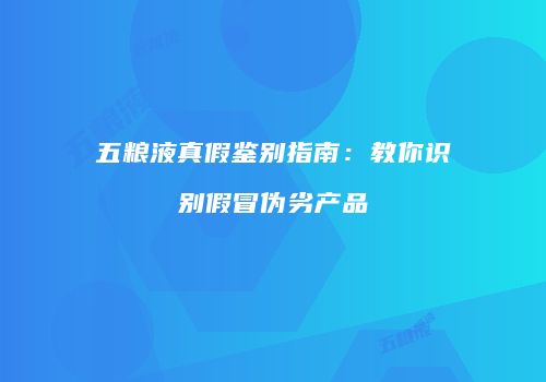 五粮液真假鉴别指南：教你识别假冒伪劣产品