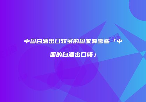 中国白酒出口较多的国家有哪些「中国的白酒出口吗」