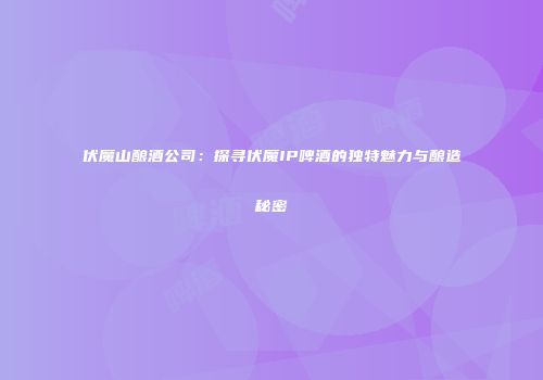 伏魔山酿酒公司：探寻伏魔IP啤酒的独特魅力与酿造秘密